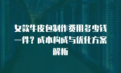女款牛皮包制作费用多少钱一件？成本构成与优化方案解析