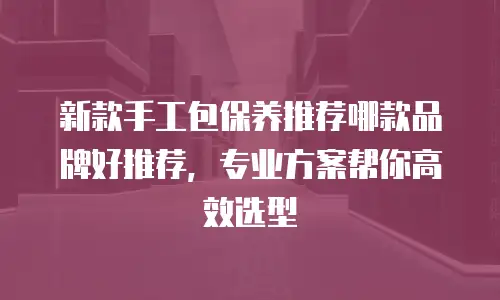 新款手工包保养推荐哪款品牌好推荐，专业方案帮你高效选型