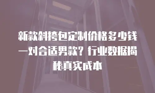 新款斜挎包定制价格多少钱一对合适男款？行业数据揭秘真实成本