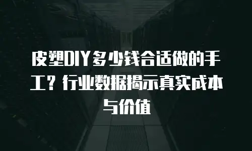 皮塑DIY多少钱合适做的手工？行业数据揭示真实成本与价值