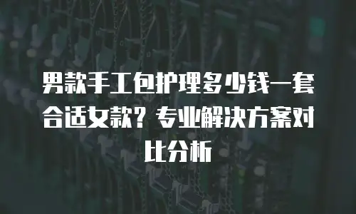 男款手工包护理多少钱一套合适女款？专业解决方案对比分析
