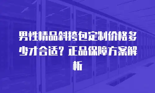 男性精品斜挎包定制价格多少才合适？正品保障方案解析