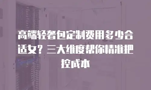 高端轻奢包定制费用多少合适女？三大维度帮你精准把控成本