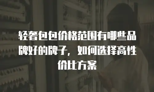 轻奢包包价格范围有哪些品牌好的牌子，如何选择高性价比方案
