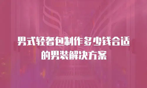 男式轻奢包制作多少钱合适的男装解决方案