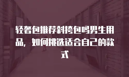 轻奢包推荐斜挎包吗男生用品，如何挑选适合自己的款式