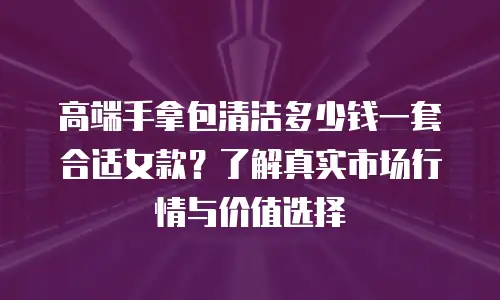 高端手拿包清洁多少钱一套合适女款？了解真实市场行情与价值选择