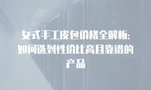 女式手工皮包价格全解析：如何选到性价比高且靠谱的产品