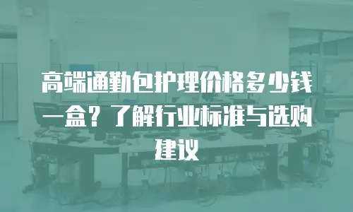 高端通勤包护理价格多少钱一盒？了解行业标准与选购建议