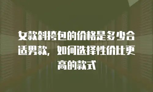女款斜挎包的价格是多少合适男款，如何选择性价比更高的款式