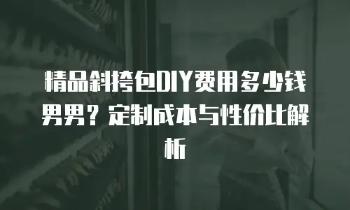 精品斜挎包DIY费用多少钱男男？定制成本与性价比解析