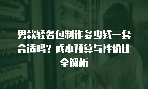 男款轻奢包制作多少钱一套合适吗？成本预算与性价比全解析