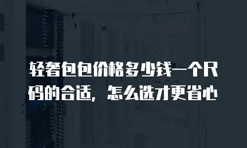 轻奢包包价格多少钱一个尺码的合适，怎么选才更省心