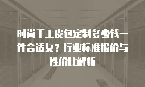 时尚手工皮包定制多少钱一件合适女？行业标准报价与性价比解析