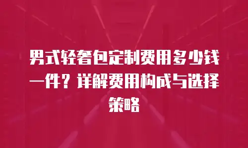 男式轻奢包定制费用多少钱一件？详解费用构成与选择策略