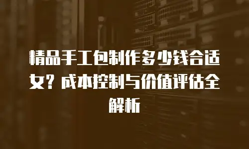 精品手工包制作多少钱合适女？成本控制与价值评估全解析