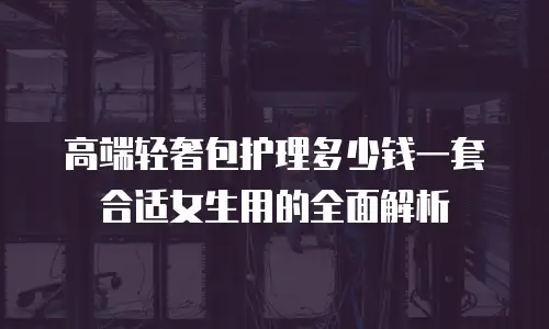 高端轻奢包护理多少钱一套合适女生用的全面解析