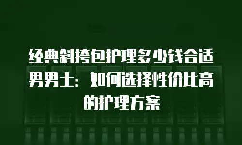 经典斜挎包护理多少钱合适男男士：如何选择性价比高的护理方案