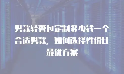 男款轻奢包定制多少钱一个合适男款，如何选择性价比最优方案