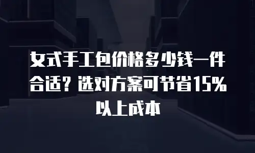 女式手工包价格多少钱一件合适？选对方案可节省15%以上成本