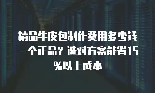 精品牛皮包制作费用多少钱一个正品？选对方案能省15%以上成本