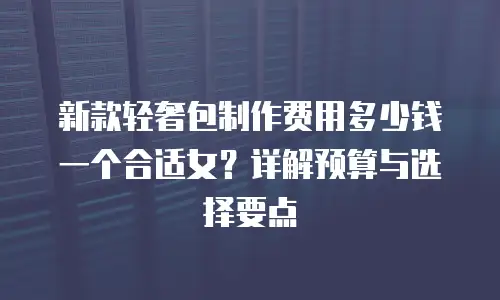 新款轻奢包制作费用多少钱一个合适女？详解预算与选择要点