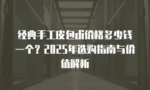 经典手工皮包di价格多少钱一个？2025年选购指南与价值解析