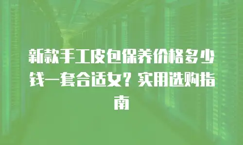 新款手工皮包保养价格多少钱一套合适女？实用选购指南