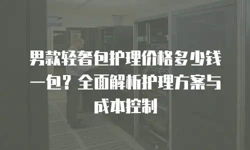 男款轻奢包护理价格多少钱一包？全面解析护理方案与成本控制