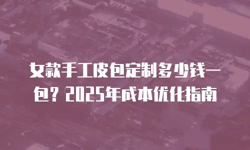 女款手工皮包定制多少钱一包？2025年成本优化指南