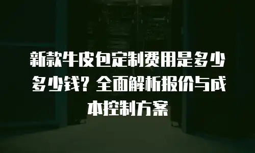 新款牛皮包定制费用是多少多少钱？全面解析报价与成本控制方案