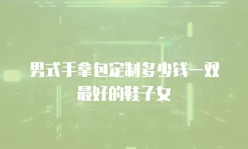 男式手拿包定制多少钱一双最好的鞋子女