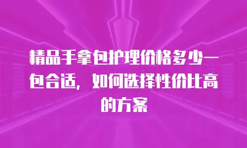 精品手拿包护理价格多少一包合适，如何选择性价比高的方案