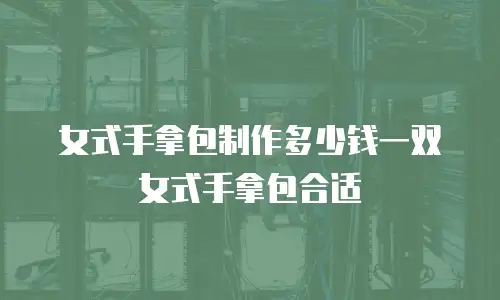 女式手拿包制作多少钱一双女式手拿包合适