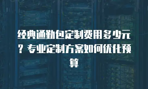 经典通勤包定制费用多少元？专业定制方案如何优化预算