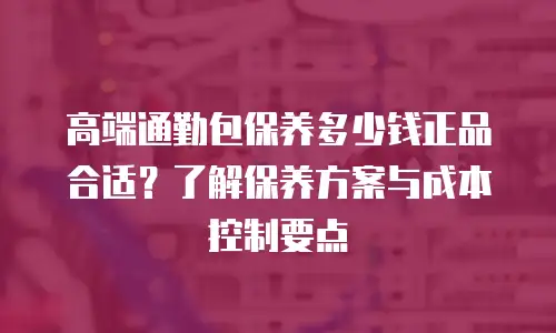 高端通勤包保养多少钱正品合适？了解保养方案与成本控制要点
