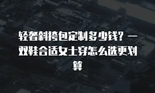 轻奢斜挎包定制多少钱？一双鞋合适女士穿怎么选更划算