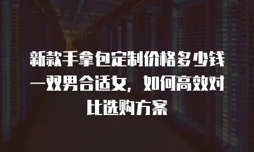 新款手拿包定制价格多少钱一双男合适女，如何高效对比选购方案