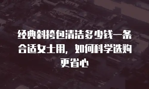 经典斜挎包清洁多少钱一条合适女士用，如何科学选购更省心