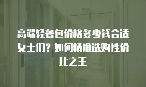 高端轻奢包价格多少钱合适女士们？如何精准选购性价比之王