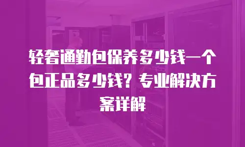 轻奢通勤包保养多少钱一个包正品多少钱？专业解决方案详解