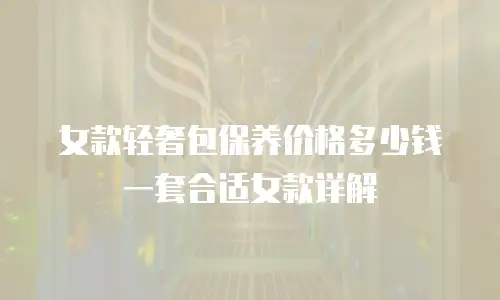 女款轻奢包保养价格多少钱一套合适女款详解