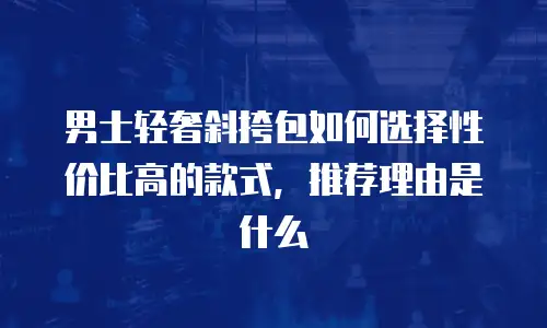 男士轻奢斜挎包如何选择性价比高的款式，推荐理由是什么