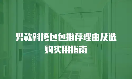 男款斜挎包包推荐理由及选购实用指南