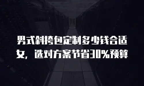 男式斜挎包定制多少钱合适女，选对方案节省30%预算
