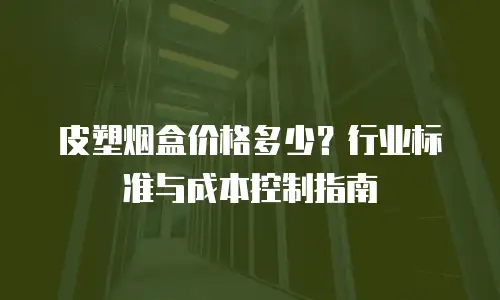皮塑烟盒价格多少？行业标准与成本控制指南
