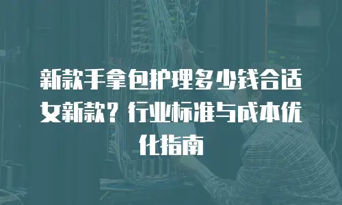 新款手拿包护理多少钱合适女新款？行业标准与成本优化指南