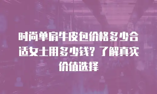 时尚单肩牛皮包价格多少合适女士用多少钱？了解真实价值选择