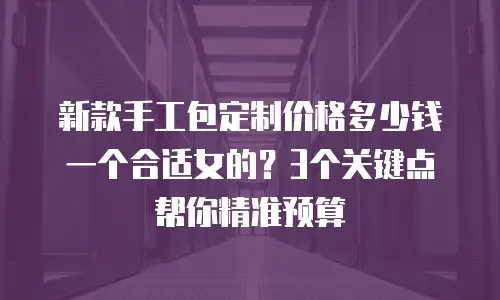 新款手工包定制价格多少钱一个合适女的？3个关键点帮你精准预算