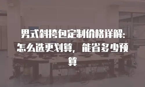 男式斜挎包定制价格详解：怎么选更划算，能省多少预算